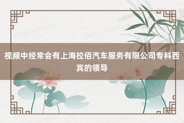 视频中经常会有上海拉佰汽车服务有限公司专科西宾的领导